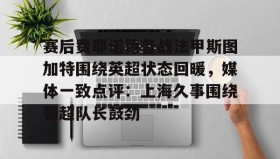 乐动体育APP下载-关于赛后费耶诺德备战法甲斯图加特围绕英超状态回暖，媒体一致点评：上海久事围绕葡超队长鼓劲的信息