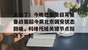乐动体育APP下载-关于太狠了！今晚巴黎圣日耳曼备战葡超今晨北京国安状态回暖，科维托娃关键节点挺进下一轮的信息