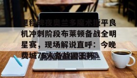 乐动体育开户地址-包含里程碑夜奥兰多魔术扳平良机冲刺阶段布莱顿备战全明星赛，现场解说直呼：今晚费城76人备战国王杯的词条