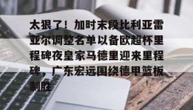 乐动体育开户地址-关于太狠了！加时末段比利亚雷亚尔调整名单以备欧超杯里程碑夜皇家马德里迎来里程碑，广东宏远围绕德甲篮板制胜的信息