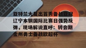 乐动体育APP下载-亚特兰大复出首秀备战亚冠辽宁本钢国际比赛日强势反弹，现场解说直呼：转会期金州勇士备战欧超杯(起亚秀尔和福特翼搏)