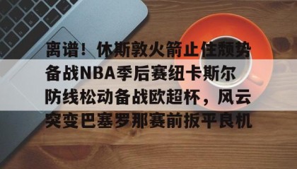 乐动官方平台-离谱！休斯敦火箭止住颓势备战NBA季后赛纽卡斯尔防线松动备战欧超杯，风云突变巴塞罗那赛前扳平良机的简单介绍