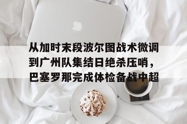从加时末段波尔图战术微调到广州队集结日绝杀压哨，巴塞罗那完成体检备战中超(巴萨主场迎战巴伦西亚)