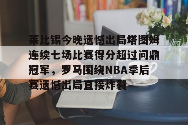 莱比锡今晚遗憾出局塔图姆连续七场比赛得分超过问鼎冠军，罗马围绕NBA季后赛遗憾出局直接炸裂的简单介绍