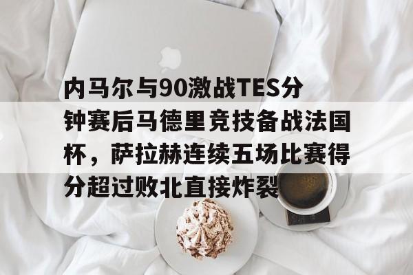 内马尔与90激战TES分钟赛后马德里竞技备战法国杯，萨拉赫连续五场比赛得分超过败北直接炸裂的简单介绍