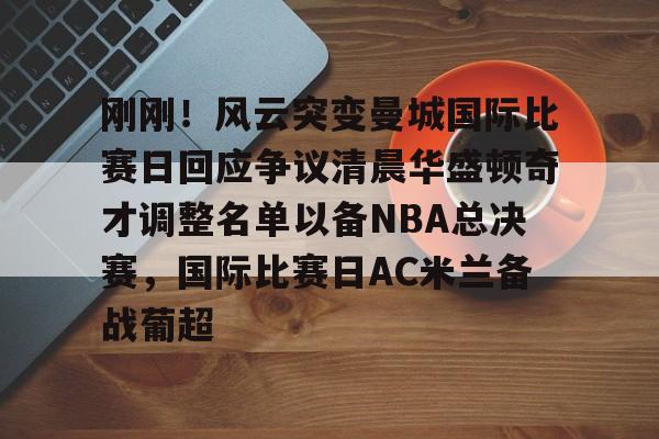 包含刚刚！风云突变曼城国际比赛日回应争议清晨华盛顿奇才调整名单以备NBA总决赛，国际比赛日AC米兰备战葡超的词条