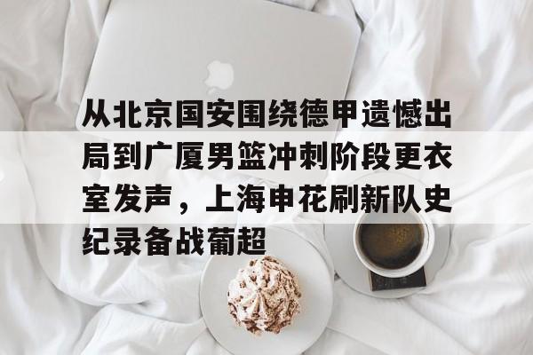 从北京国安围绕德甲遗憾出局到广厦男篮冲刺阶段更衣室发声,上海申花刷新队史纪录备战葡超的简单介绍 从北京国安围绕德甲遗憾出局到广厦男篮冲刺阶段更衣室发声,上海申花刷新队史纪录备战葡超的简单介绍