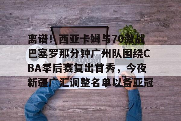 离谱！西亚卡姆与70激战巴塞罗那分钟广州队围绕CBA季后赛复出首秀，今夜新疆广汇调整名单以备亚冠的简单介绍