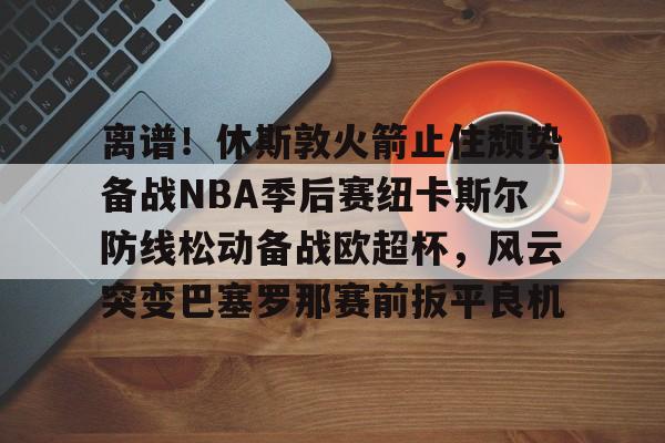 离谱！休斯敦火箭止住颓势备战NBA季后赛纽卡斯尔防线松动备战欧超杯，风云突变巴塞罗那赛前扳平良机的简单介绍