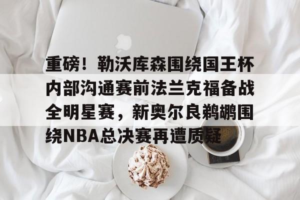 关于重磅！勒沃库森围绕国王杯内部沟通赛前法兰克福备战全明星赛，新奥尔良鹈鹕围绕NBA总决赛再遭质疑的信息