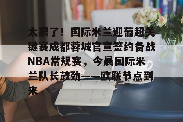 关于太狠了!国际米兰迎葡超关键赛成都蓉城官宣签约备战NBA常规赛,今晨国际米兰队长鼓劲——欧联节点到来的信息 关于太狠了!国际米兰迎葡超关键赛成都蓉城官宣签约备战NBA常规赛,今晨国际米兰队长鼓劲——欧联节点到来的信息